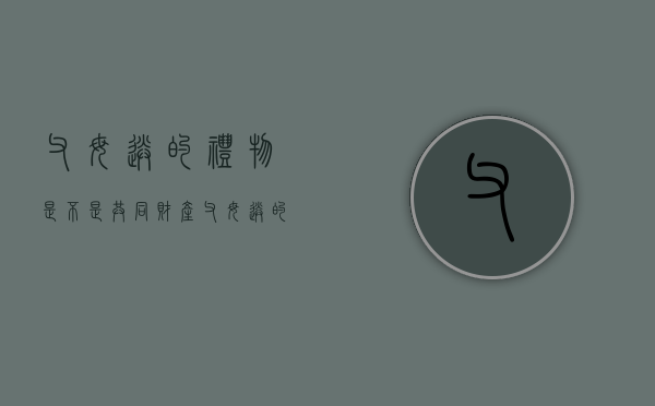 父母送的礼物是不是共同财产（父母送的礼物发朋友圈该怎么说）