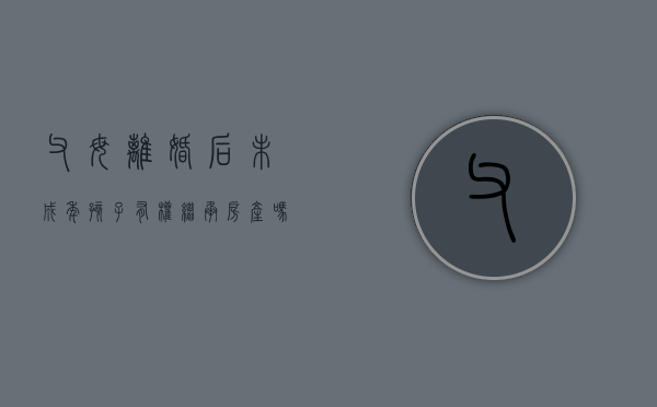 父母离婚后未成年孩子有权继承房产吗合法吗（父母离婚孩子未成年房子能过户吗）