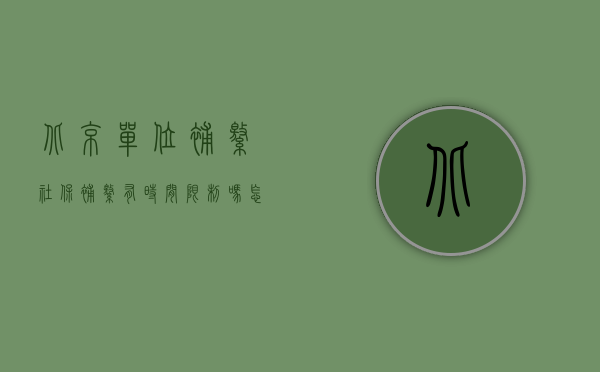 北京单位补缴社保补缴有时间限制吗怎么办（北京社保补缴办理时间限制吗？）