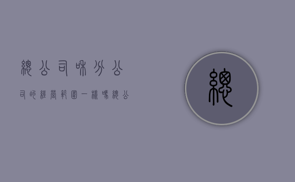 总公司和分公司的经营范围一样吗（总公司和分公司的经营范围一样吗）