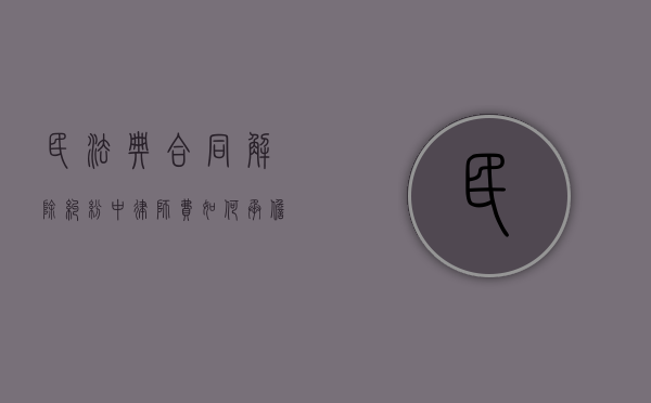 民法典合同解除纠纷中律师费如何承担（解除合同的诉讼费怎么算）