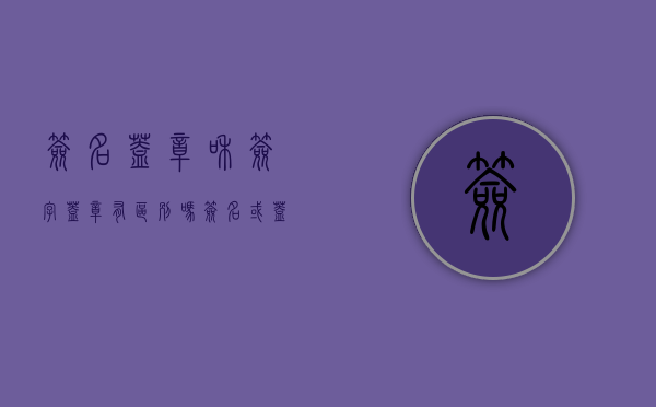 签名盖章和签字盖章有区别吗（签名或盖章和签名盖章的区别）