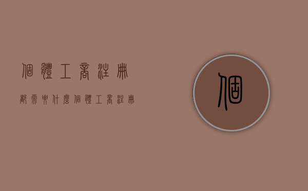 个体工商注册都需要什么（个体工商注册需要准备什么材料）