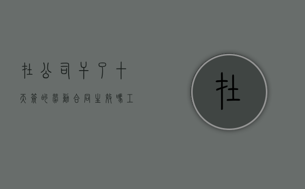 在公司干了十天签的劳动合同生效吗（工作干了10天 没有签订合同想走有工资吗）