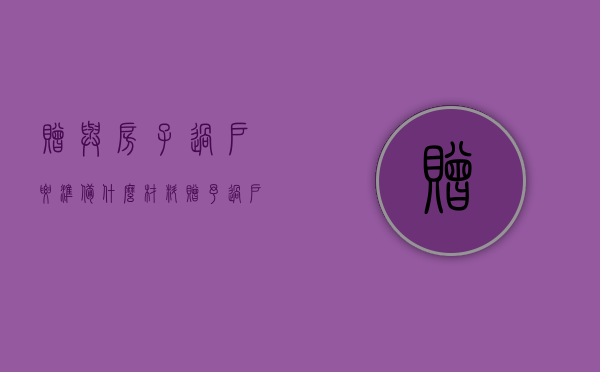 赠与房子过户要准备什么材料（赠予过户房产证要多久）