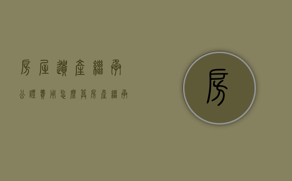 房屋遗产继承公证费用怎么算（房产继承公证费怎么收取）