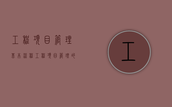 工程项目管理基本流程（工程项目管理的流程与方法有哪些）