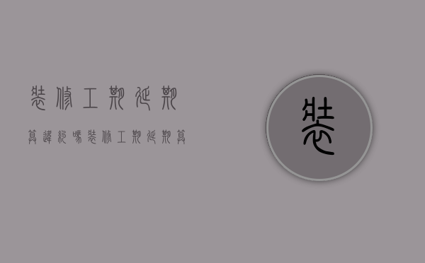 装修工期延期算违约吗（装修工期延期算违约吗怎么处理）