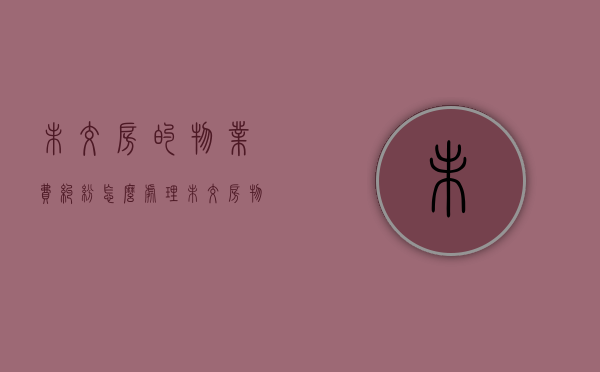 未交房的物业费纠纷怎么处理（未交房物业费怎么收）