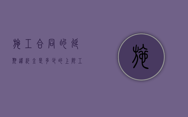 施工合同的延期违约金是多少的上限？（工程延期违约金比例是多少）
