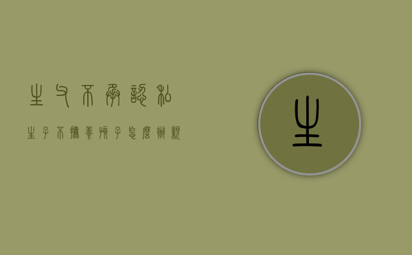 生父不承认私生子不抚养孩子怎么办（亲生父亲不抚养孩子 孩子不养老）