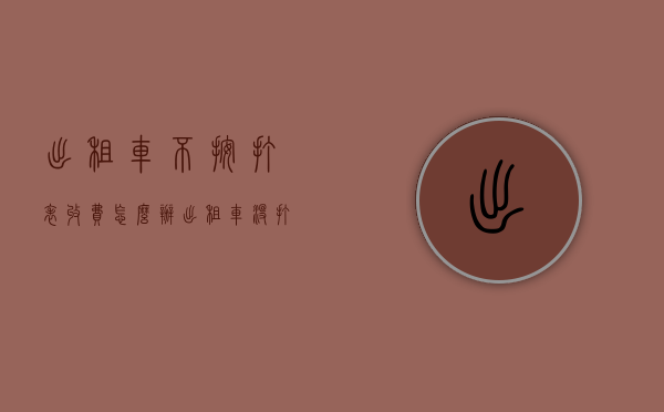 出租车不按打表收费怎么办(出租车没打表乱要价怎么办) 出租车不按打表收费怎么办(出租车没打表乱要价怎么办)