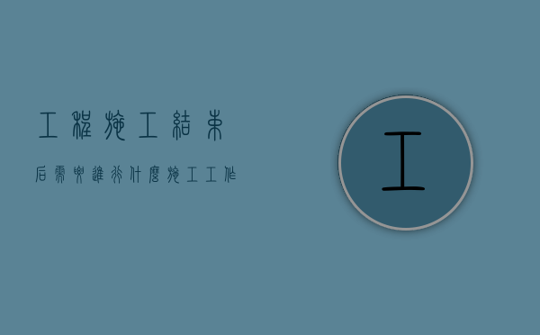 工程施工结束后需要进行什么施工工作?（施工结束后应做哪些工作）