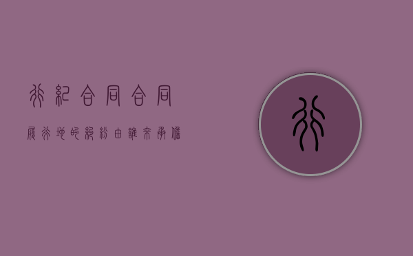 行纪合同合同履行地的纠纷由谁来承担责任（行纪合同举例说明）