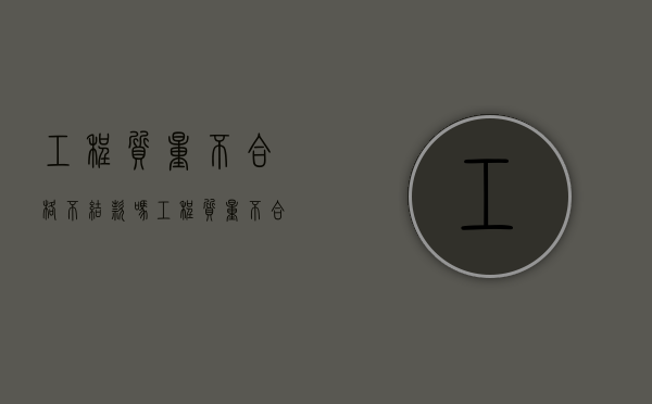 工程质量不合格不结款吗？（工程质量不合格应承担什么责任）