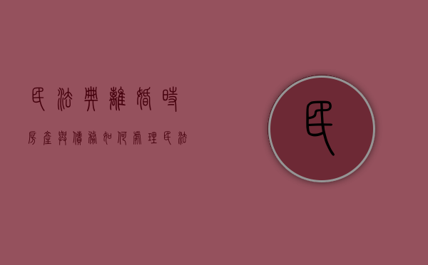 民法典离婚时房产与债务如何处理（民法典离婚时房产与债务如何处理的）
