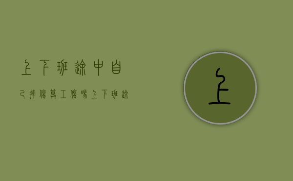 上下班途中自己摔伤算工伤吗?（上下班途中自己摔伤算工伤吗工资怎么算）