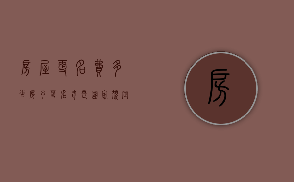 房屋更名费多少（房子更名费是国家规定的吗怎么算）