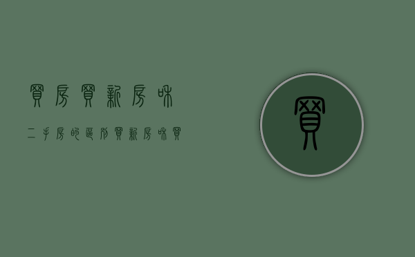买房买新房和二手房的区别（买新房和买二手房的区别在哪里）