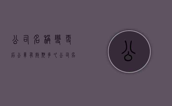 公司名称变更后公章有效期多久（公司名称改了公章变更有什么要求）