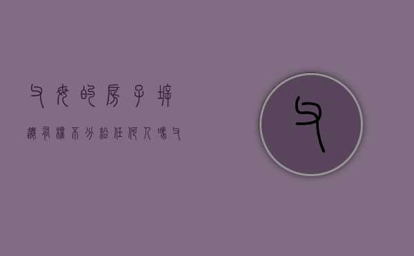 父母的房子拆迁,有权不分给任何人吗（父母的房子拆迁是不是想给谁就给谁）
