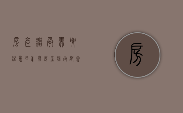 房产继承需要注意些什么（房产继承都需要什么人签字）