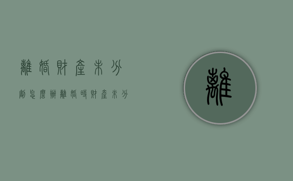 离婚财产未分割怎么办（离婚时财产未分割 以后还能分割吗怎么办）