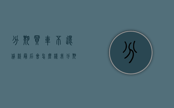 分期买车不还贷款最后会怎么样（我分期付款买车不还款了法院起诉我怎么办）