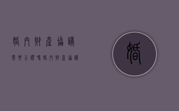 婚内财产协议需要公证吗（婚内财产协议公证收费标准）