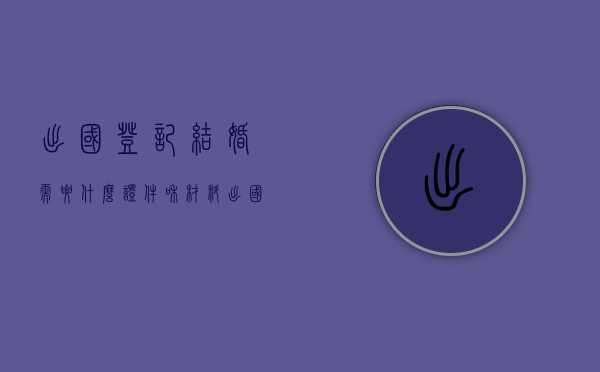 出国登记结婚需要什么证件和材料（出国登记结婚需要什么证件和手续）