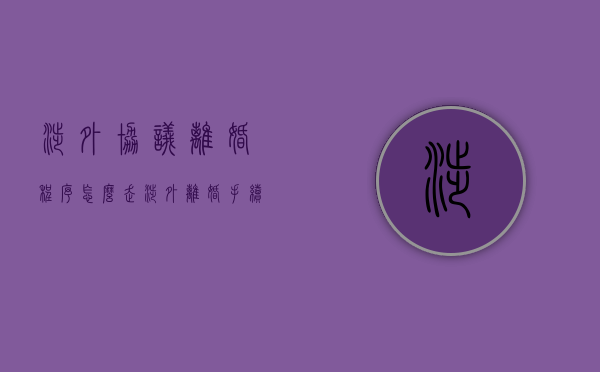 涉外协议离婚程序怎么走（涉外离婚手续办理流程）