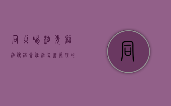 同桌喝酒委劝酒侵权责任法怎么处理的？（同桌喝酒共同承担责任）