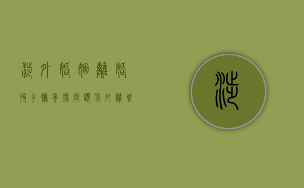 涉外婚姻离婚孩子抚养权问题（涉外离婚抚养权怎么判的）