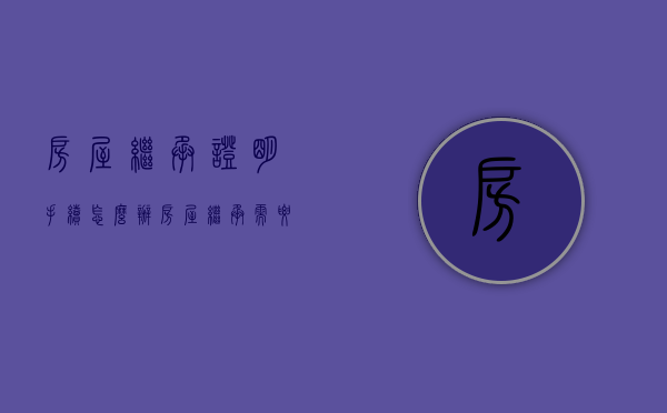 房屋继承证明手续怎么办（房屋继承需要什么资料）