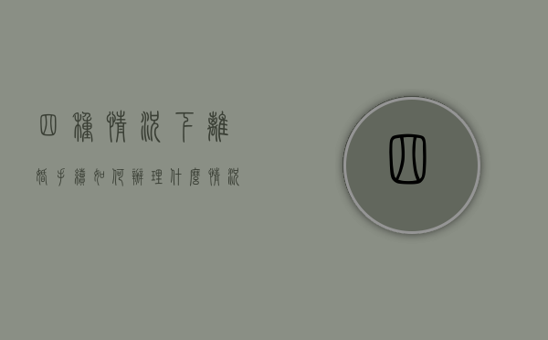 四种情况下离婚手续如何办理（什么情况该离婚什么情况可以缓缓）