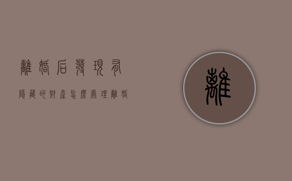 离婚后发现有隐藏的财产怎么处理（离婚后发现有隐藏的财产怎么办）