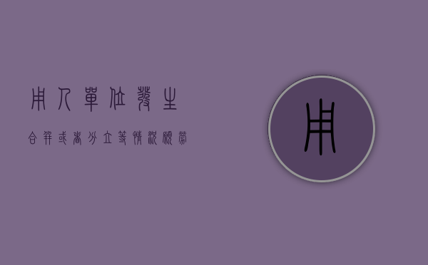 用人单位发生合并或者分立等情况,愿劳动合同（用人单位发生合并或者分立等情况原劳动合同还有效吗）