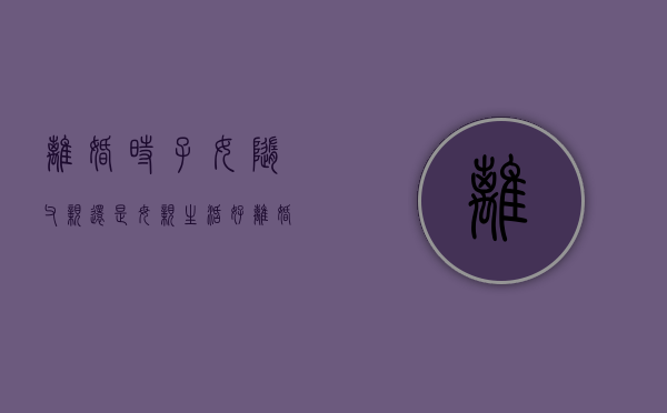 离婚时,子女随父亲还是母亲生活好（离婚时,子女随父亲还是母亲生活呢）