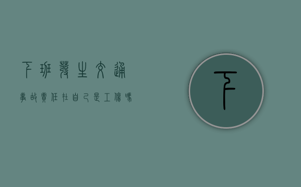下班发生交通事故责任在自己是工伤吗 下班发生交通事故责任在自己是工伤吗