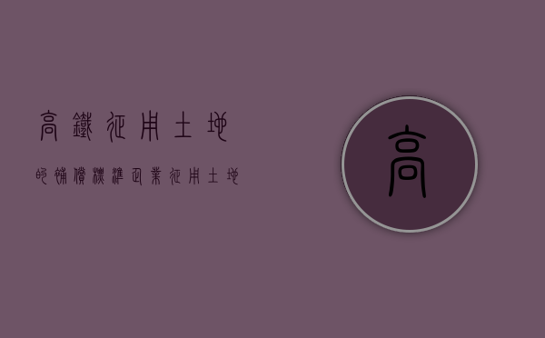 高铁征用土地的补偿标准（企业征用土地补偿标准）