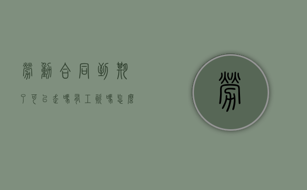 劳动合同到期了可以走吗有工资吗怎么算（劳动合同到期了可以走吗有工资吗合法吗）