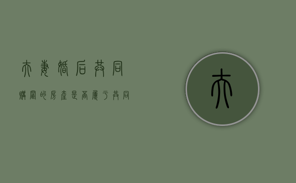 夫妻婚后共同购置的房产是否属于共同财产（婚后夫妻双方共同买房）