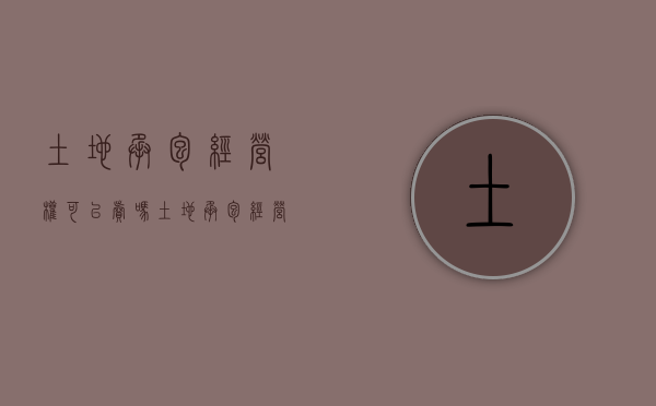 土地承包经营权可以卖吗（土地承包经营权可以抛弃吗）