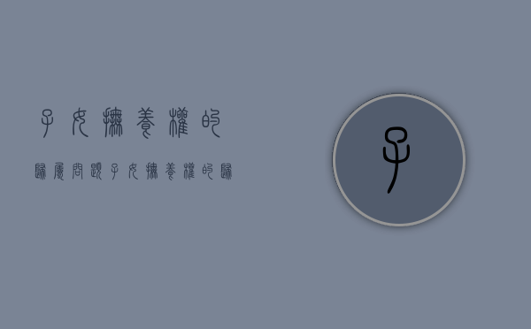 子女抚养权的归属问题（子女抚养权的归属问题是什么）