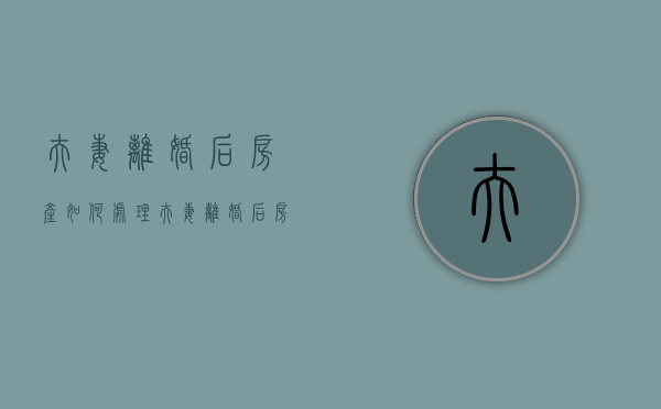 夫妻离婚后房产如何处理（夫妻离婚后房产怎么分）