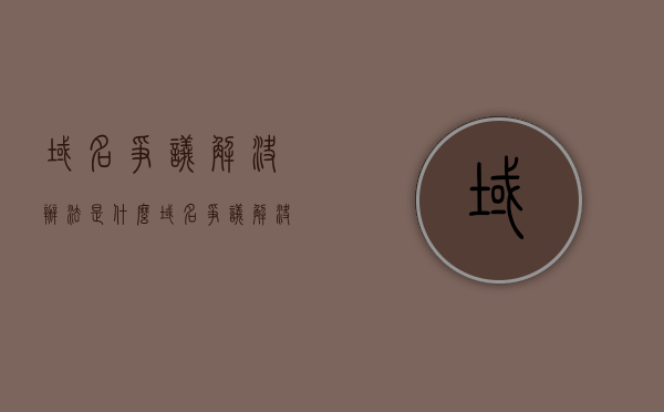 域名争议解决办法是什么（域名争议解决机制）