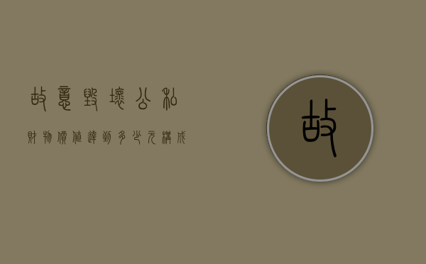故意毁坏公私财物价值达到多少元构成故意毁坏财物罪（故意毁坏公私财物罪的构成要件）