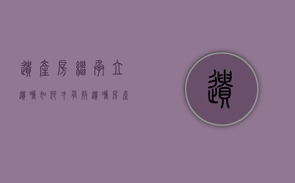 遗产房继承立遗嘱如何才有效？（遗嘱房产继承怎么写才能具有法律效力）