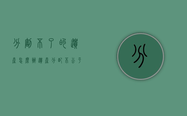 分割不了的遗产怎么办（遗产分配不公平可以起诉吗）