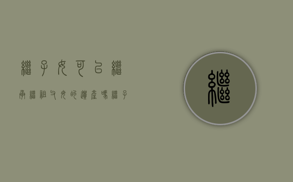 继子女可以继承继祖父母的遗产吗(继子女可以继承房子吗) 继子女可以继承继祖父母的遗产吗(继子女可以继承房子吗)